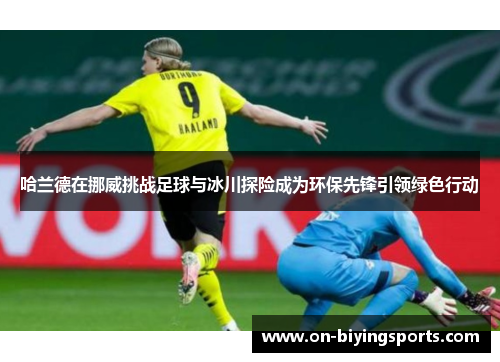 哈兰德在挪威挑战足球与冰川探险成为环保先锋引领绿色行动