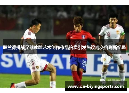 哈兰德挑战足球冰雕艺术创作作品拍卖引发热议成交价刷新纪录