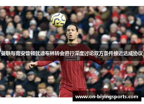 曼联与南安普顿就迪布林转会进行深度讨论双方条件接近达成协议