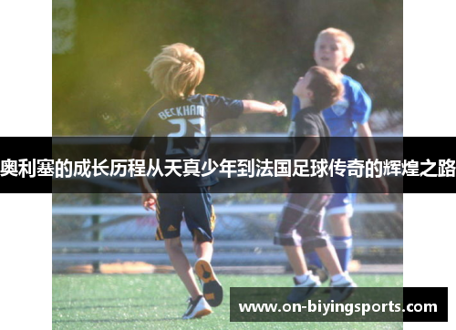 奥利塞的成长历程从天真少年到法国足球传奇的辉煌之路