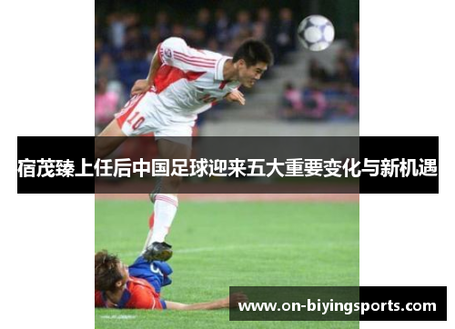 宿茂臻上任后中国足球迎来五大重要变化与新机遇