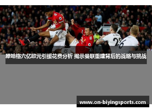 滕哈格六亿欧元引援花费分析 揭示曼联重建背后的战略与挑战
