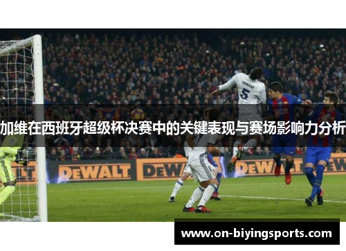 加维在西班牙超级杯决赛中的关键表现与赛场影响力分析