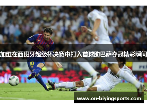 加维在西班牙超级杯决赛中打入首球助巴萨夺冠精彩瞬间