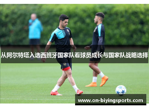 从阿尔特塔入选西班牙国家队看球员成长与国家队战略选择