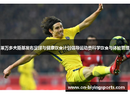 莱万多夫斯基发布足球与健康饮食计划倡导运动员科学饮食与体能管理